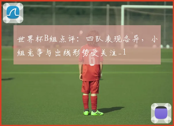 世界杯B组点评:四队表现各异,小组竞争与出线形势受关注_1