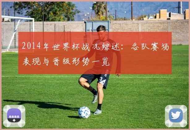 2014年世界杯战况综述：各队赛场表现与晋级形势一览