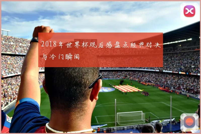 2018年世界杯观后感盘点经典对决与冷门瞬间