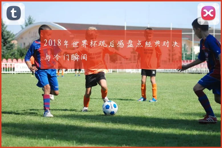 2018年世界杯观后感盘点经典对决与冷门瞬间